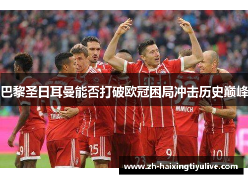 巴黎圣日耳曼能否打破欧冠困局冲击历史巅峰